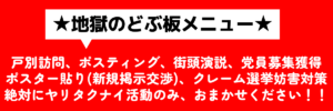 ★地獄のドブ板メニュー★ ヤリタクナイ活動のみおまかせ！ 個別訪問、ポスティング、街頭演説、党員募集獲得、ポスター貼り新規掲示許可交渉、クレーム、選挙妨害対策など絶対にやりたくない活動のみおまかせください。