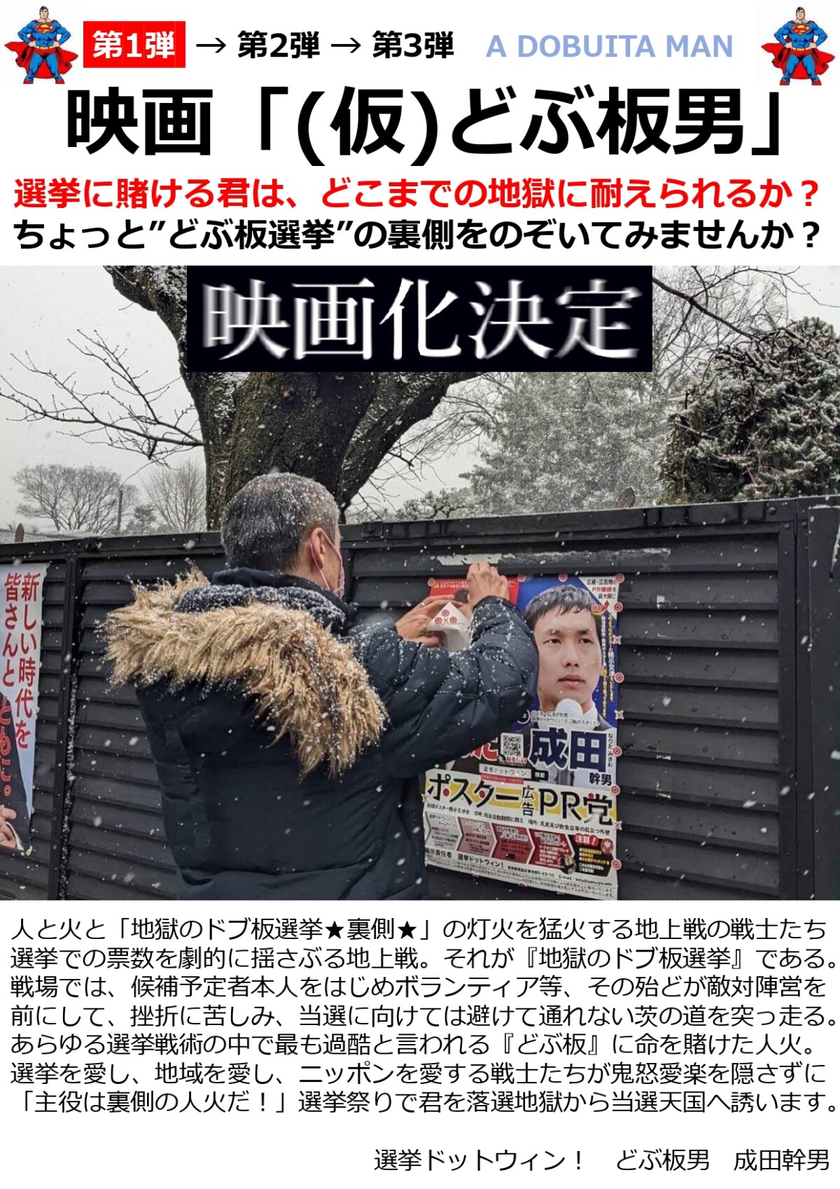 【第1弾】ドキュメンタリー映画「(仮)どぶ板男」 選挙に賭ける君は、どこまでの地獄に耐えられるか？ ちょっと”どぶ板選挙”の裏側をのぞいてみませんか？ 人と火と「地獄のドブ板選挙★裏側★」の灯火を猛火する地上戦の戦士たち 選挙での票数を劇的に揺さぶる地上戦。それが『地獄のドブ板選挙』である。 戦場では、候補予定者本人をはじめボランティア等、その殆どが敵対陣営を前にして、挫折に苦しみ、当選に向けては避けて通れない茨の道を突っ走る。 あらゆる選挙戦術の中で最も過酷と言われる『どぶ板』に命を賭けた人火。 選挙を愛し、地域を愛し、ニッポンを愛する戦士たちが鬼怒愛楽を隠さずに 「主役は裏側の人火だ！」選挙祭りで君を落選地獄から当選天国へ誘います。 選挙ドットウィン！　どぶ板男　成田幹男 ・候補予定者に勇気を与える。 ・候補予定者の活動量が増える。 ・ボランティアが一致団結する。 ・全国の選挙立候補者数が増える。 ・全国各選挙区地域が盛り上がる。 ・全国的に「投票率」が上がる。 ・どぶ板活動準備 ・どぶ板活動トークスクリプト作成 ・ご挨拶回り、個別訪問、握手代行 ・ポスター貼り掲示許可交渉（駅前商店街） ・ポスター貼り掲示許可交渉（住宅街） ・ポスター貼り掲示許可交渉（ど田舎） ・クレーム対応、選挙妨害対策 ・どぶ板訪問同行OJT ・ポスティング ・街頭演説、駅頭演説 ・党員募集獲得 ・弁士相手探し ・ボランティア統括 ・度胸だめし ・喜怒哀楽 ・ポジティブ（貫徹） ・ネガティブ（挫折） ・選挙関連事業者紹介 ・選挙コンサルタント ・公職選挙法解説 ・印刷物制作（ビラ・ポスター等のデザイン、写真撮影等） ・選挙立候補予定者インタビュー ・現職議員インタビュー ・どぶ板男本人プライベート ・どぶ板活動（政治・選挙）についての住民の声インタビュー ・その他、追加予定